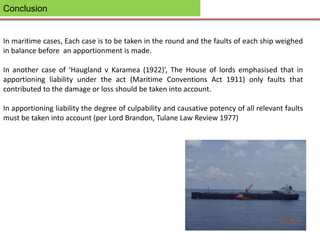 Conclusion
In maritime cases, Each case is to be taken in the round and the faults of each ship weighed
in balance before an apportionment is made.
In another case of ‘Haugland v Karamea (1922)’, The House of lords emphasised that in
apportioning liability under the act (Maritime Conventions Act 1911) only faults that
contributed to the damage or loss should be taken into account.
In apportioning liability the degree of culpability and causative potency of all relevant faults
must be taken into account (per Lord Brandon, Tulane Law Review 1977)
 