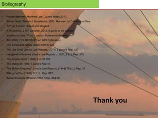 Bibliography
• Howard Bennett, Maritime Law, Course Notes 2013.
• Simon Gault, Steven J. Hazelwood, 2003. Marsden on Collisions at Sea.
13th ed. London: Sweet and Maxwell
• A N Cockroft, J N F Lameijer, 2012. A guide to the collision
avoidance rules. 7th ed. London: Butterworth-Heinemann
• IMO 2003. COLREGS. 4th ed: IMO Publication
• The Topaz and Irapua (2003) EWHC 320
• The Ore Chief Lloyd's Law Reports, [1974] 2 Lloyd's Rep. 427
• Haugland v Karamea Lloyd's Law Reports , (1921) 9 Ll.L.Rep. 375
• The Angelic Spirit [ 1994] 2 LI LR 595
• The Maloja II (1993) 1 Lloyd’s Rep 48
• The 'British Engineer", Lloyd's Law Reports, (1944) 78 LL.L.Rep. 31
• Billings Victory (1949) 82 LI.L. Rep. 877
• Baines Hawkins (Moliere) 1893 7 Asp. 364 69
Thank you
 