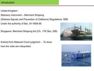 Introduction
United Kingdom :
Statutory instrument – Merchant Shipping
(Distress Signals and Prevention of Collisions) Regulations 1996
Under the authority of Sec. 81/ MSA 95
Singapore: Merchant Shipping Act (Ch. 179/ Sec. 208)
Extract from Relevant Court judgment – To show
how the rules are interpreted.
 