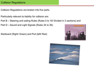 Collision Regulations
Collision Regulations are broken into five parts.
Particularly relevant to liability for collision are:
Part B – Steering and sailing Rules (Rules 5 to 19/ Divided in 3 sections) and
Part D – Sound and Light Signals (Rules 34 to 36)
Starboard (Right/ Green) and Port (left/ Red)
 