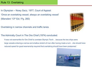 Rule 13 Overtaking
In Olympian – Nowy Sacz, 1977, Court of Appeal:
‘Once an overtaking vessel, always an overtaking vessel’
(Marsden/ 13th Ed./ Pg. 260)
Overtaking in narrow channels and traffic lanes
The Admiralty Court in The Ore Chief (1974) concluded:
‘It was not seamanlike for Ore Chief to overtake Olympic Torch… because the two ships were
large vessels entering a narrow and shallow stretch of river after having made a turn…she should have
reduced speed for good seamanship required that overtaking should have been postponed.’
 