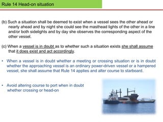 Rule 14 Head-on situation
(b) Such a situation shall be deemed to exist when a vessel sees the other ahead or
nearly ahead and by night she could see the masthead lights of the other in a line
and/or both sidelights and by day she observes the corresponding aspect of the
other vessel.
(c) When a vessel is in doubt as to whether such a situation exists she shall assume
that it does exist and act accordingly.
• When a vessel is in doubt whether a meeting or crossing situation or is in doubt
whether the approaching vessel is an ordinary power-driven vessel or a hampered
vessel, she shall assume that Rule 14 applies and alter course to starboard.
• Avoid altering course to port when in doubt
whether crossing or head-on
 