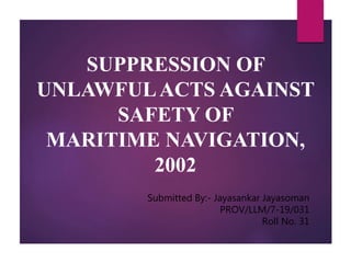 SUPPRESSION OF
UNLAWFULACTS AGAINST
SAFETY OF
MARITIME NAVIGATION,
2002
Submitted By:- Jayasankar Jayasoman
PROV/LLM/7-19/031
Roll No. 31
 