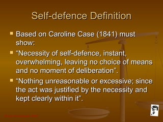 Grunt Productions 2007
Self-defence DefinitionSelf-defence Definition
 Based on Caroline Case (1841) mustBased on Caroline Case (1841) must
show:show:
 ““Necessity of self-defence, instant,Necessity of self-defence, instant,
overwhelming, leaving no choice of meansoverwhelming, leaving no choice of means
and no moment of deliberation”.and no moment of deliberation”.
 ““Nothing unreasonable or excessive; sinceNothing unreasonable or excessive; since
the act was justified by the necessity andthe act was justified by the necessity and
kept clearly within it”.kept clearly within it”.
 