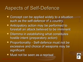 Grunt Productions 2007
Aspects of Self-DefenceAspects of Self-Defence
 Concept can be applied widely to a situationConcept can be applied widely to a situation
such as the self-defence of a countrysuch as the self-defence of a country
 Anticipatory action may be performed toAnticipatory action may be performed to
forestall an attack believed to be imminentforestall an attack believed to be imminent
 Dilemma in establishing what constitutesDilemma in establishing what constitutes
hostile intent (preparatory action)hostile intent (preparatory action)
 Proportionality - Self-defence must not beProportionality - Self-defence must not be
excessive and choice of weapons may beexcessive and choice of weapons may be
significantsignificant
 Must not be seen as a reprisalMust not be seen as a reprisal
 