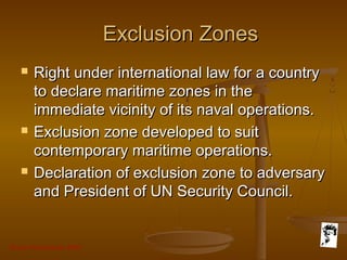 Grunt Productions 2007
Exclusion ZonesExclusion Zones
 Right under international law for a countryRight under international law for a country
to declare maritime zones in theto declare maritime zones in the
immediate vicinity of its naval operations.immediate vicinity of its naval operations.
 Exclusion zone developed to suitExclusion zone developed to suit
contemporary maritime operations.contemporary maritime operations.
 Declaration of exclusion zone to adversaryDeclaration of exclusion zone to adversary
and President of UN Security Council.and President of UN Security Council.
 