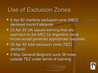 Grunt Productions 2007
Use of Exclusion ZonesUse of Exclusion Zones
 8 Apr 82 maritime exclusion zone (MEZ)8 Apr 82 maritime exclusion zone (MEZ)
declared round Falklands.declared round Falklands.
 23 Apr 82 UK issued warning that any23 Apr 82 UK issued warning that any
approach to the MEZ by Argentine navalapproach to the MEZ by Argentine naval
forces would generate appropriate response.forces would generate appropriate response.
 28 Apr 82 total exclusion zone (TEZ)28 Apr 82 total exclusion zone (TEZ)
declared.declared.
 3 May General Belgrano sunk 36 miles3 May General Belgrano sunk 36 miles
outside TEZ under terms of warning.outside TEZ under terms of warning.
 