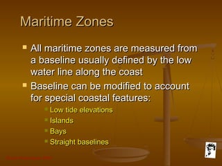 Grunt Productions 2007
Maritime ZonesMaritime Zones
 All maritime zones are measured fromAll maritime zones are measured from
a baseline usually defined by the lowa baseline usually defined by the low
water line along the coastwater line along the coast
 Baseline can be modified to accountBaseline can be modified to account
for special coastal features:for special coastal features:
 Low tide elevationsLow tide elevations
 IslandsIslands
 BaysBays
 Straight baselinesStraight baselines
 