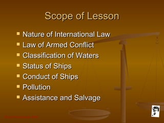 Grunt Productions 2007
Scope of LessonScope of Lesson
 Nature of International LawNature of International Law
 Law of Armed ConflictLaw of Armed Conflict
 Classification of WatersClassification of Waters
 Status of ShipsStatus of Ships
 Conduct of ShipsConduct of Ships
 PollutionPollution
 Assistance and SalvageAssistance and Salvage
 