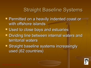 Grunt Productions 2007
Straight Baseline SystemsStraight Baseline Systems
 Permitted on a heavily indented coast orPermitted on a heavily indented coast or
with offshore islandswith offshore islands
 Used to close bays and estuariesUsed to close bays and estuaries
 Dividing line between internal waters andDividing line between internal waters and
territorial watersterritorial waters
 Straight baseline systems increasinglyStraight baseline systems increasingly
used (62 countries)used (62 countries)
 