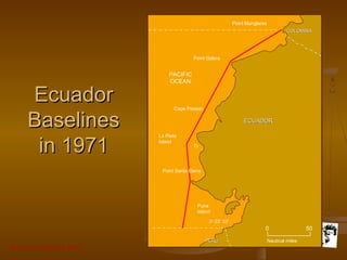 Grunt Productions 2007
EcuadorEcuador
BaselinesBaselines
in 1971in 1971
3o
23’ 33”
Nautical miles
Point Manglares
Point Galera
Cape Pasado
PACIFIC
OCEAN
La Plata
Island
Point Santa Elena
Puna
Island
PERUPERU
COLOMBIACOLOMBIA
ECUADORECUADOR
0 50
 