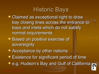 Grunt Productions 2007
Historic BaysHistoric Bays
 Claimed as exceptional right to drawClaimed as exceptional right to draw
bay closing lines across the entrance tobay closing lines across the entrance to
bays and inlets which do not satisfybays and inlets which do not satisfy
normal requirementsnormal requirements
 Based on positive exercise ofBased on positive exercise of
sovereigntysovereignty
 Acceptance by other nationsAcceptance by other nations
 Existence for significant period of timeExistence for significant period of time
 e.g. Hudson’s Bay and Gulf of Californiae.g. Hudson’s Bay and Gulf of California
 