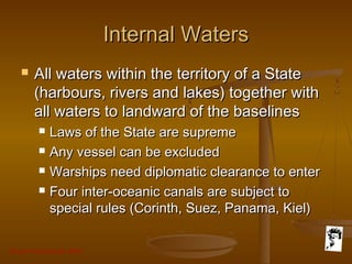 Grunt Productions 2007
Internal WatersInternal Waters
 All waters within the territory of a StateAll waters within the territory of a State
(harbours, rivers and lakes) together with(harbours, rivers and lakes) together with
all waters to landward of the baselinesall waters to landward of the baselines
 Laws of the State are supremeLaws of the State are supreme
 Any vessel can be excludedAny vessel can be excluded
 Warships need diplomatic clearance to enterWarships need diplomatic clearance to enter
 Four inter-oceanic canals are subject toFour inter-oceanic canals are subject to
special rules (Corinth, Suez, Panama, Kiel)special rules (Corinth, Suez, Panama, Kiel)
 