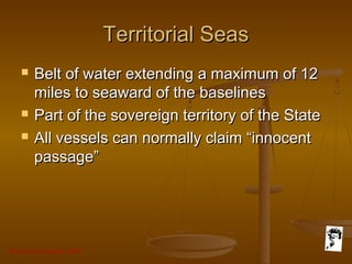 Grunt Productions 2007
Territorial SeasTerritorial Seas
 Belt of water extending a maximum of 12Belt of water extending a maximum of 12
miles to seaward of the baselinesmiles to seaward of the baselines
 Part of the sovereign territory of the StatePart of the sovereign territory of the State
 All vessels can normally claim “innocentAll vessels can normally claim “innocent
passage”passage”
 