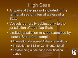 Grunt Productions 2007
High SeasHigh Seas
 All parts of the sea not included in theAll parts of the sea not included in the
territorial sea or internal waters of aterritorial sea or internal waters of a
StateState
 Vessels generally subject only to theVessels generally subject only to the
jurisdiction of their flag Statejurisdiction of their flag State
 Limited jurisdiction may be exercised byLimited jurisdiction may be exercised by
coastal State, for example:coastal State, for example:
 Internationally agreed fishery regulationsInternationally agreed fishery regulations
 In relation to EEZ or Continental ShelfIn relation to EEZ or Continental Shelf
 Establishing air defence identificationEstablishing air defence identification
zoneszones
 