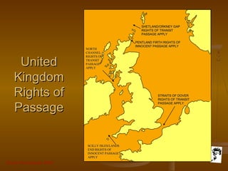 Grunt Productions 2007
UnitedUnited
KingdomKingdom
Rights ofRights of
PassagePassage
SHETLAND/ORKNEY GAPSHETLAND/ORKNEY GAP
RIGHTS OF TRANSITRIGHTS OF TRANSIT
PASSAGE APPLYPASSAGE APPLY
PENTLAND FIRTH RIGHTS OFPENTLAND FIRTH RIGHTS OF
INNOCENT PASSAGE APPLYINNOCENT PASSAGE APPLY
STRAITS OF DOVERSTRAITS OF DOVER
RIGHTS OF TRANSITRIGHTS OF TRANSIT
PASSAGE APPLYPASSAGE APPLY
NORTHNORTH
CHANNELCHANNEL
RIGHTS OFRIGHTS OF
TRANSITTRANSIT
PASSAGEPASSAGE
APPLYAPPLY
SCILLY ISLES/LANDSSCILLY ISLES/LANDS
END RIGHTS OFEND RIGHTS OF
INNOCENT PASSAGEINNOCENT PASSAGE
APPLYAPPLY
 