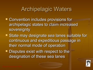Grunt Productions 2007
Archipelagic WatersArchipelagic Waters
 Convention includes provisions forConvention includes provisions for
archipelagic states to claim increasedarchipelagic states to claim increased
sovereigntysovereignty
 State may designate sea lanes suitable forState may designate sea lanes suitable for
continuous and expeditious passage incontinuous and expeditious passage in
their normal mode of operationtheir normal mode of operation
 Disputes exist with respect to theDisputes exist with respect to the
designation of these sea lanesdesignation of these sea lanes
 