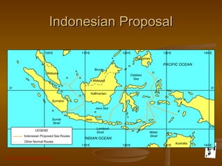 Grunt Productions 2007
Indonesian ProposalIndonesian Proposal
Sumatra
Malaysia
Kallmantan
Java
Lombock
Strait Weter
Strait
Australia
Sunda
Strait
Celebes
Sea
Philippines
PACIFIC OCEAN
INDIAN OCEAN
Java Sea
Malaysia
Brunei
0o
0o
LEGEND
Indonesian Proposed Sea Routes
Other Normal Routes
100o
E 110o
E 120o
E 130o
E 140o
E
110o
E 120o
E 130o
E 140o
E
5o
S
 