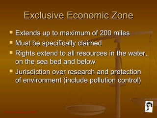 Grunt Productions 2007
Exclusive Economic ZoneExclusive Economic Zone
 Extends up to maximum of 200 milesExtends up to maximum of 200 miles
 Must be specifically claimedMust be specifically claimed
 Rights extend to all resources in the water,Rights extend to all resources in the water,
on the sea bed and belowon the sea bed and below
 Jurisdiction over research and protectionJurisdiction over research and protection
of environment (include pollution control)of environment (include pollution control)
 