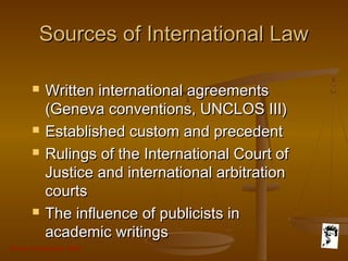 Grunt Productions 2007
Sources of International LawSources of International Law
 Written international agreementsWritten international agreements
(Geneva conventions, UNCLOS III)(Geneva conventions, UNCLOS III)
 Established custom and precedentEstablished custom and precedent
 Rulings of the International Court ofRulings of the International Court of
Justice and international arbitrationJustice and international arbitration
courtscourts
 The influence of publicists inThe influence of publicists in
academic writingsacademic writings
 