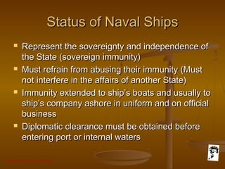 Grunt Productions 2007
Status of Naval ShipsStatus of Naval Ships
 Represent the sovereignty and independence ofRepresent the sovereignty and independence of
the State (sovereign immunity)the State (sovereign immunity)
 Must refrain from abusing their immunity (MustMust refrain from abusing their immunity (Must
not interfere in the affairs of another State)not interfere in the affairs of another State)
 Immunity extended to ship’s boats and usually toImmunity extended to ship’s boats and usually to
ship’s company ashore in uniform and on officialship’s company ashore in uniform and on official
businessbusiness
 Diplomatic clearance must be obtained beforeDiplomatic clearance must be obtained before
entering port or internal watersentering port or internal waters
 