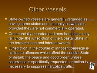 Grunt Productions 2007
Other VesselsOther Vessels
 State-owned vessels are generally regarded asState-owned vessels are generally regarded as
having same status and immunity as warshipshaving same status and immunity as warships
provided they are not commercially operated.provided they are not commercially operated.
 Commercially operated and merchant ships mayCommercially operated and merchant ships may
fall under the jurisdiction of the Coastal State infall under the jurisdiction of the Coastal State in
the territorial sea and internal waters.the territorial sea and internal waters.
 Jurisdiction in the course of innocent passage isJurisdiction in the course of innocent passage is
limited to offences which affect the coastal Statelimited to offences which affect the coastal State
or disturb the peace and good order, unlessor disturb the peace and good order, unless
assistance is specifically requested, or action isassistance is specifically requested, or action is
necessary to suppress narcotics trafficnecessary to suppress narcotics traffic..
 