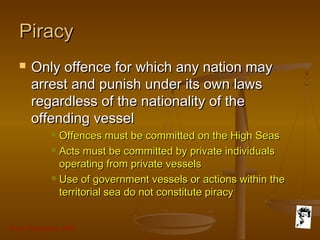 Grunt Productions 2007
PiracyPiracy
 Only offence for which any nation mayOnly offence for which any nation may
arrest and punish under its own lawsarrest and punish under its own laws
regardless of the nationality of theregardless of the nationality of the
offending vesseloffending vessel
 Offences must be committed on the High SeasOffences must be committed on the High Seas
 Acts must be committed by private individualsActs must be committed by private individuals
operating from private vesselsoperating from private vessels
 Use of government vessels or actions within theUse of government vessels or actions within the
territorial sea do not constitute piracyterritorial sea do not constitute piracy
 