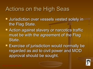 Grunt Productions 2007
Actions on the High SeasActions on the High Seas
 Jurisdiction over vessels vested solely inJurisdiction over vessels vested solely in
the Flag State.the Flag State.
 Action against slavery or narcotics trafficAction against slavery or narcotics traffic
must be with the agreement of the Flagmust be with the agreement of the Flag
State.State.
 Exercise of jurisdiction would normally beExercise of jurisdiction would normally be
regarded as aid to civil power and MODregarded as aid to civil power and MOD
approval should be sought.approval should be sought.
 
