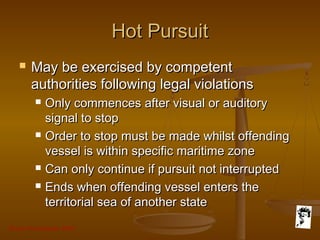 Grunt Productions 2007
Hot PursuitHot Pursuit
 May be exercised by competentMay be exercised by competent
authorities following legal violationsauthorities following legal violations
 Only commences after visual or auditoryOnly commences after visual or auditory
signal to stopsignal to stop
 Order to stop must be made whilst offendingOrder to stop must be made whilst offending
vessel is within specific maritime zonevessel is within specific maritime zone
 Can only continue if pursuit not interruptedCan only continue if pursuit not interrupted
 Ends when offending vessel enters theEnds when offending vessel enters the
territorial sea of another stateterritorial sea of another state
 