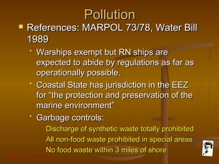 Grunt Productions 2007
PollutionPollution
 References: MARPOL 73/78, Water BillReferences: MARPOL 73/78, Water Bill
19891989
* Warships exempt but RN ships areWarships exempt but RN ships are
expected to abide by regulations as far asexpected to abide by regulations as far as
operationally possible.operationally possible.
* Coastal State has jurisdiction in the EEZCoastal State has jurisdiction in the EEZ
for “the protection and preservation of thefor “the protection and preservation of the
marine environment”marine environment”
* Garbage controls:Garbage controls:
Discharge of synthetic waste totally prohibitedDischarge of synthetic waste totally prohibited
All non-food waste prohibited in special areasAll non-food waste prohibited in special areas
No food waste within 3 miles of shoreNo food waste within 3 miles of shore
 