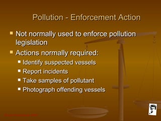 Grunt Productions 2007
Pollution - Enforcement ActionPollution - Enforcement Action
 Not normally used to enforce pollutionNot normally used to enforce pollution
legislationlegislation
 Actions normally required:Actions normally required:
 Identify suspected vesselsIdentify suspected vessels
 Report incidentsReport incidents
 Take samples of pollutantTake samples of pollutant
 Photograph offending vesselsPhotograph offending vessels
 