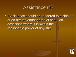 Grunt Productions 2007
Assistance (1)Assistance (1)
 ““Assistance should be rendered to a shipAssistance should be rendered to a ship
or an aircraft endangered at sea....onor an aircraft endangered at sea....on
occasions where it is within theoccasions where it is within the
reasonable power of any ship.reasonable power of any ship.
 