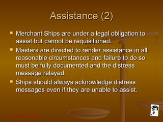 Grunt Productions 2007
Assistance (2)Assistance (2)
 Merchant Ships are under a legal obligation toMerchant Ships are under a legal obligation to
assist but cannot be requisitioned.assist but cannot be requisitioned.
 Masters are directed to render assistance in allMasters are directed to render assistance in all
reasonable circumstances and failure to do soreasonable circumstances and failure to do so
must be fully documented and the distressmust be fully documented and the distress
message relayed.message relayed.
 Ships should always acknowledge distressShips should always acknowledge distress
messages even if they are unable to assist.messages even if they are unable to assist.
 