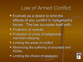 Grunt Productions 2007
Law of Armed ConflictLaw of Armed Conflict
 Evolved as a desire to limit theEvolved as a desire to limit the
effects of any conflict to belligerent’seffects of any conflict to belligerent’s
forces. The law occupies itself with:forces. The law occupies itself with:
 Protection of neutralsProtection of neutrals
 Protection of crews of belligerentsProtection of crews of belligerents
merchant shippingmerchant shipping
 Limiting the areas of conflictLimiting the areas of conflict
 Minimizing the suffering of wounded andMinimizing the suffering of wounded and
POWsPOWs
 Limiting the choice of weaponryLimiting the choice of weaponry
 