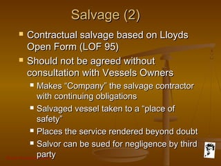 Grunt Productions 2007
Salvage (2)Salvage (2)
 Contractual salvage based on LloydsContractual salvage based on Lloyds
Open Form (LOF 95)Open Form (LOF 95)
 Should not be agreed withoutShould not be agreed without
consultation with Vessels Ownersconsultation with Vessels Owners
 Makes “Company” the salvage contractorMakes “Company” the salvage contractor
with continuing obligationswith continuing obligations
 Salvaged vessel taken to a “place ofSalvaged vessel taken to a “place of
safety”safety”
 Places the service rendered beyond doubtPlaces the service rendered beyond doubt
 Salvor can be sued for negligence by thirdSalvor can be sued for negligence by third
partyparty
 