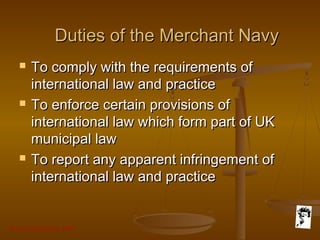 Grunt Productions 2007
Duties of the Merchant NavyDuties of the Merchant Navy
 To comply with the requirements ofTo comply with the requirements of
international law and practiceinternational law and practice
 To enforce certain provisions ofTo enforce certain provisions of
international law which form part of UKinternational law which form part of UK
municipal lawmunicipal law
 To report any apparent infringement ofTo report any apparent infringement of
international law and practiceinternational law and practice
 