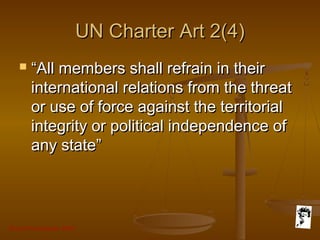 Grunt Productions 2007
UN Charter Art 2(4)UN Charter Art 2(4)
 ““All members shall refrain in theirAll members shall refrain in their
international relations from the threatinternational relations from the threat
or use of force against the territorialor use of force against the territorial
integrity or political independence ofintegrity or political independence of
any state”any state”
 