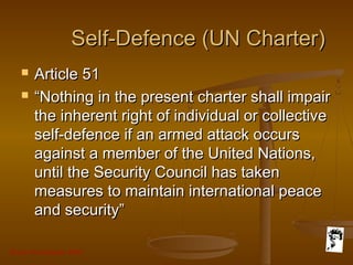 Grunt Productions 2007
Self-Defence (UN Charter)Self-Defence (UN Charter)
 Article 51Article 51
 ““Nothing in the present charter shall impairNothing in the present charter shall impair
the inherent right of individual or collectivethe inherent right of individual or collective
self-defence if an armed attack occursself-defence if an armed attack occurs
against a member of the United Nations,against a member of the United Nations,
until the Security Council has takenuntil the Security Council has taken
measures to maintain international peacemeasures to maintain international peace
and security”and security”
 