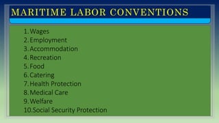 MARITIME LABOR CONVENTIONS
1.Wages
2.Employment
3.Accommodation
4.Recreation
5.Food
6.Catering
7.Health Protection
8.Medical Care
9.Welfare
10.Social Security Protection
 