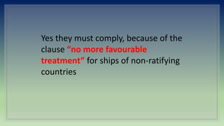 Yes they must comply, because of the
clause “no more favourable
treatment” for ships of non-ratifying
countries
 