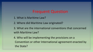 Frequent Question
1. What is Maritime Law?
2. Where did Maritime Law originated?
3. What are the international conventions that concerned
with Maritime Law?
4. Who will be implementing the provisions on a
Convention or other International agreement enacted by
the State?
 