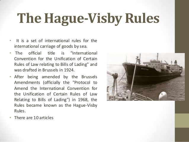 hague visby rules The hague rules were amended by two protocols in 1968 and 1979 (commonly known as the hague-visby rules) though at the international level further developments like the hamburg rules were evolved, the indian law retained the hague rules as the norms governing the carriage of goods by sea. hague visby rules The hague rules were amended by two protocols in 1968 and 1979 (commonly known as the hague-visby rules) though at the international level further developments like the hamburg rules were evolved, the indian law retained the hague rules as the norms governing the carriage of goods by sea.