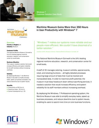 Windows 7
                                             Customer Solution Case Study




                                             Maritime Museum Gains More than 350 Hours
                                             in User Productivity with Windows® 7



Overview                                     “Windows 7 makes our systems more reliable and our
Country or Region: UK
Industry: Museum
                                             people more efficient. We couldn’t have dreamed of a
                                             better solution.”
Customer Profile
                                             Jonathan Griffin, Museum Director, National Maritime Museum Cornwall, UK
The National Maritime Museum Cornwall is
the UK’s leading regional maritime
education, research, and conservation
center for small boats.                      The National Maritime Museum Cornwall is the UK’s leading
Business Situation                           regional maritime education, research, and conservation center for
The museum needed a solution that would      small boats.
increase efficiency and system reliability
for its staff members without increasing
overhead.                                    A staff of 35 manages catering, museum exhibits, special events,
Solution                                     retail, and ticketing functions – all highly detailed processes
By deploying Windows 7, the Maritime         requiring large amount of data that must be tracked and
Museum was able to simplify everyday
tasks, speed up business processes, and      manipulated daily. In order to maximize profit potential, the
reduce downtime due to system issues.        museum must keep headcount down without sacrificing services. It
Benefits                                     needed a solution that would increase efficiency and system
 Productivity up 350 hrs./yr.               reliability for its staff members without increasing overhead.
 Downtime drops ~20 hrs./yr.
 Content development up ~25

                                             By deploying the Windows® 7 Professional operating system, the
                                             Maritime Museum was able to simplify everyday tasks, speed up
                                             business processes, and reduce downtime due to system issues,
                                             enabling its users to spend more time on core business functions.
 