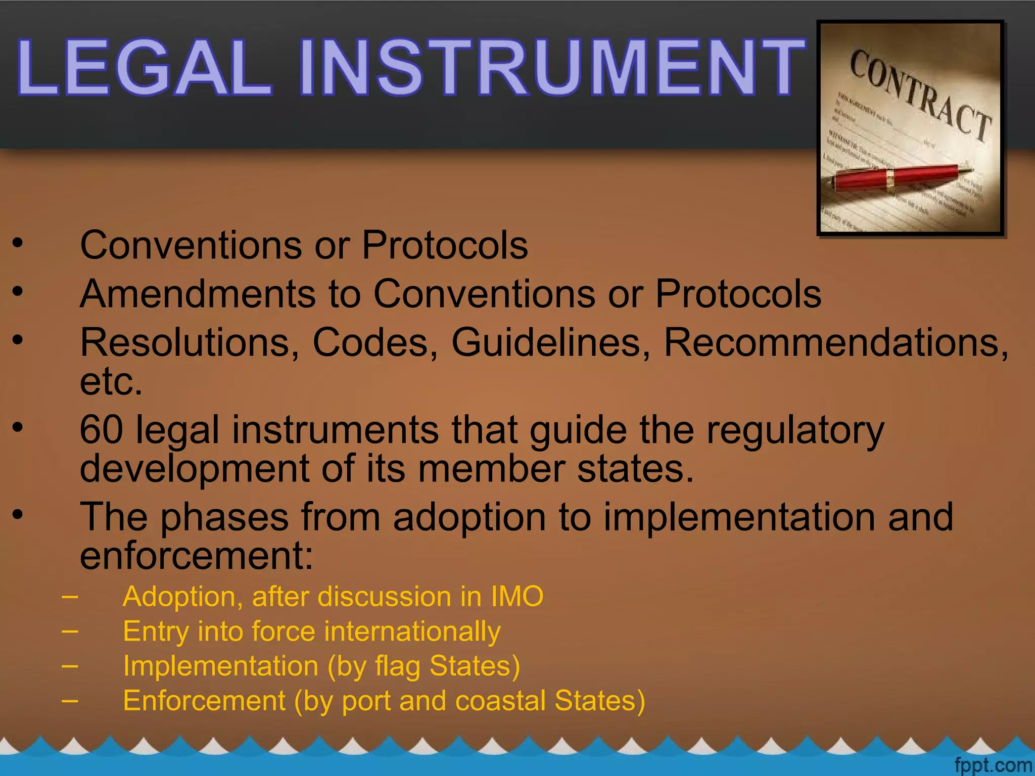 • Conventions or Protocols
• Amendments to Conventions or Protocols
• Resolutions, Codes, Guidelines, Recommendations,
etc.
• 60 legal instruments that guide the regulatory
development of its member states.
• The phases from adoption to implementation and
enforcement:
– Adoption, after discussion in IMO
– Entry into force internationally
– Implementation (by flag States)
– Enforcement (by port and coastal States)
 