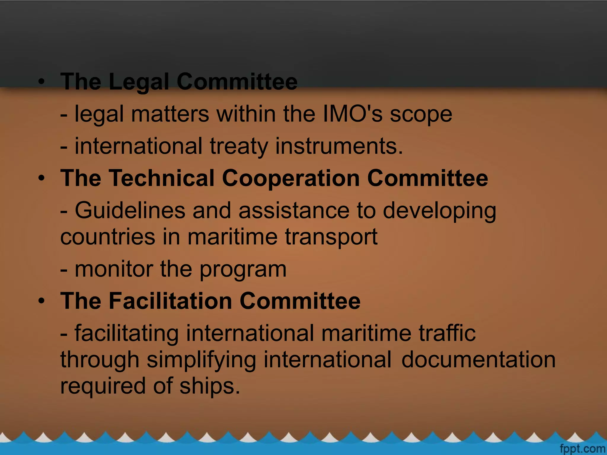 • The Legal Committee
- legal matters within the IMO's scope
- international treaty instruments.
• The Technical Cooperation Committee
- Guidelines and assistance to developing
countries in maritime transport
- monitor the program
• The Facilitation Committee
- facilitating international maritime traffic
through simplifying international documentation
required of ships.
 