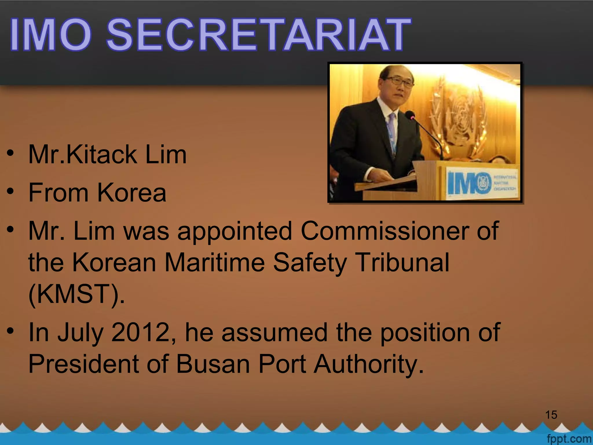• Mr.Kitack Lim
• From Korea
• Mr. Lim was appointed Commissioner of
the Korean Maritime Safety Tribunal
(KMST).
• In July 2012, he assumed the position of
President of Busan Port Authority.
15
 