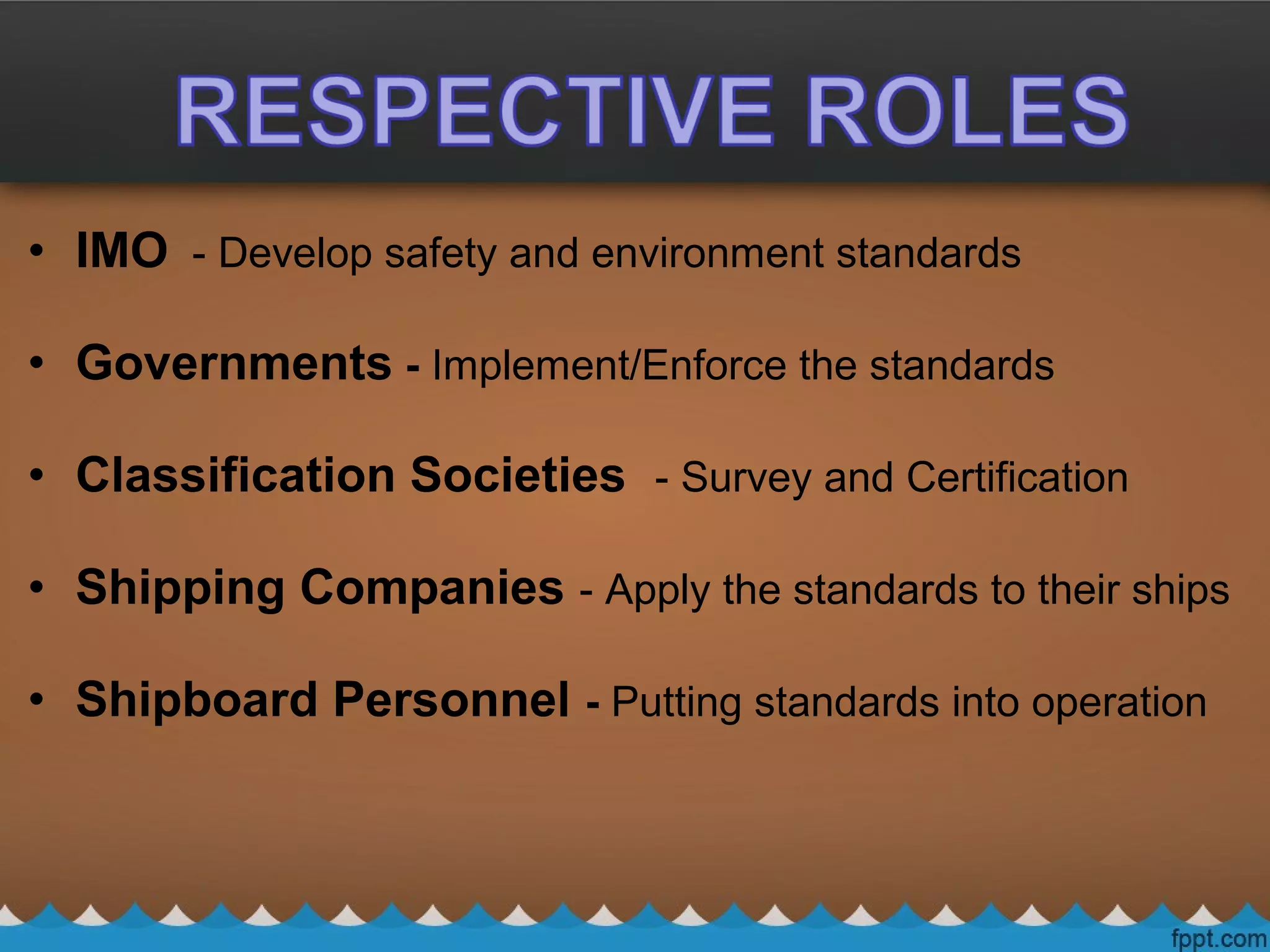 • IMO - Develop safety and environment standards
• Governments - Implement/Enforce the standards
• Classification Societies - Survey and Certification
• Shipping Companies - Apply the standards to their ships
• Shipboard Personnel - Putting standards into operation
 