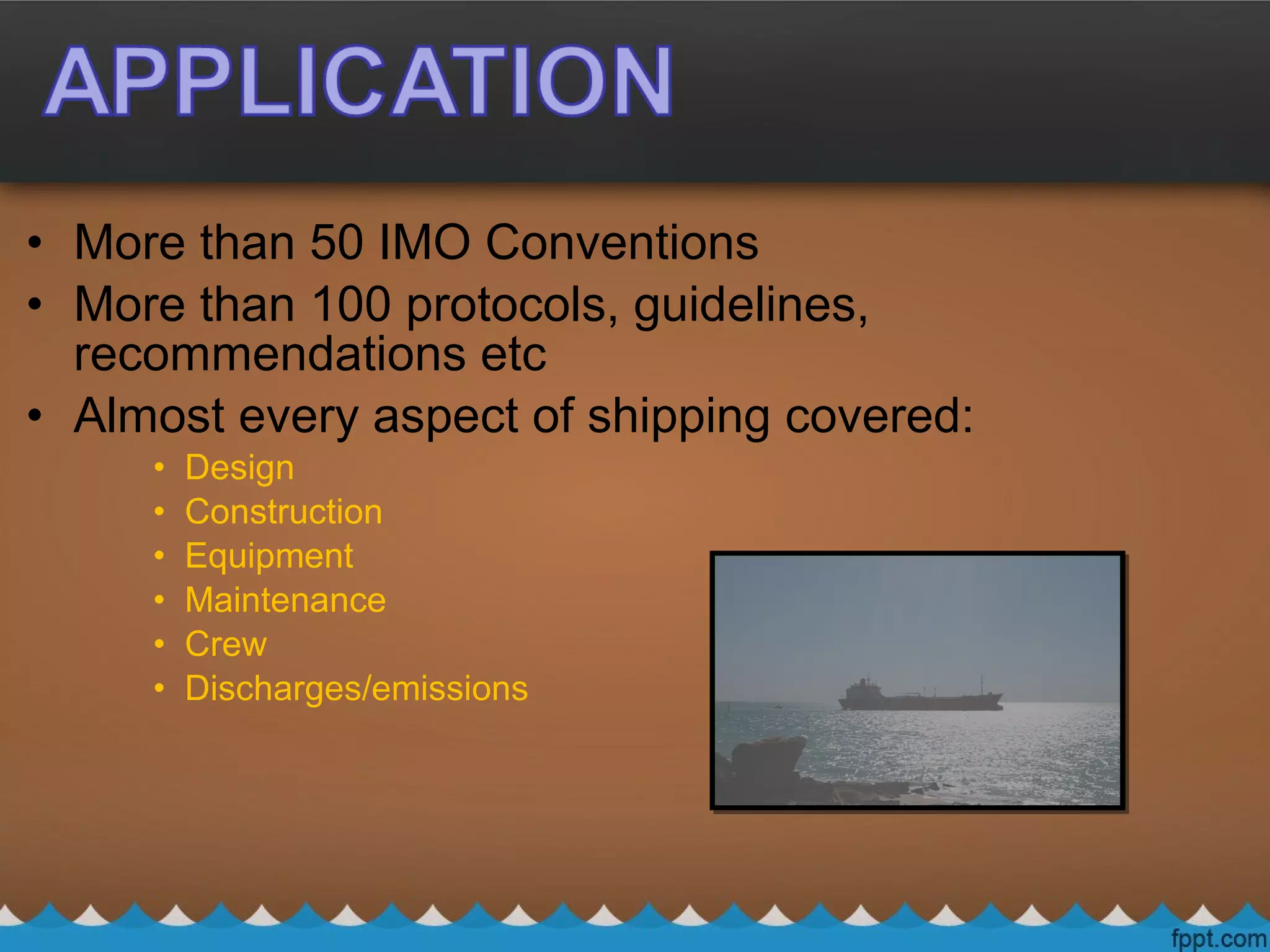 • More than 50 IMO Conventions
• More than 100 protocols, guidelines,
recommendations etc
• Almost every aspect of shipping covered:
• Design
• Construction
• Equipment
• Maintenance
• Crew
• Discharges/emissions
 