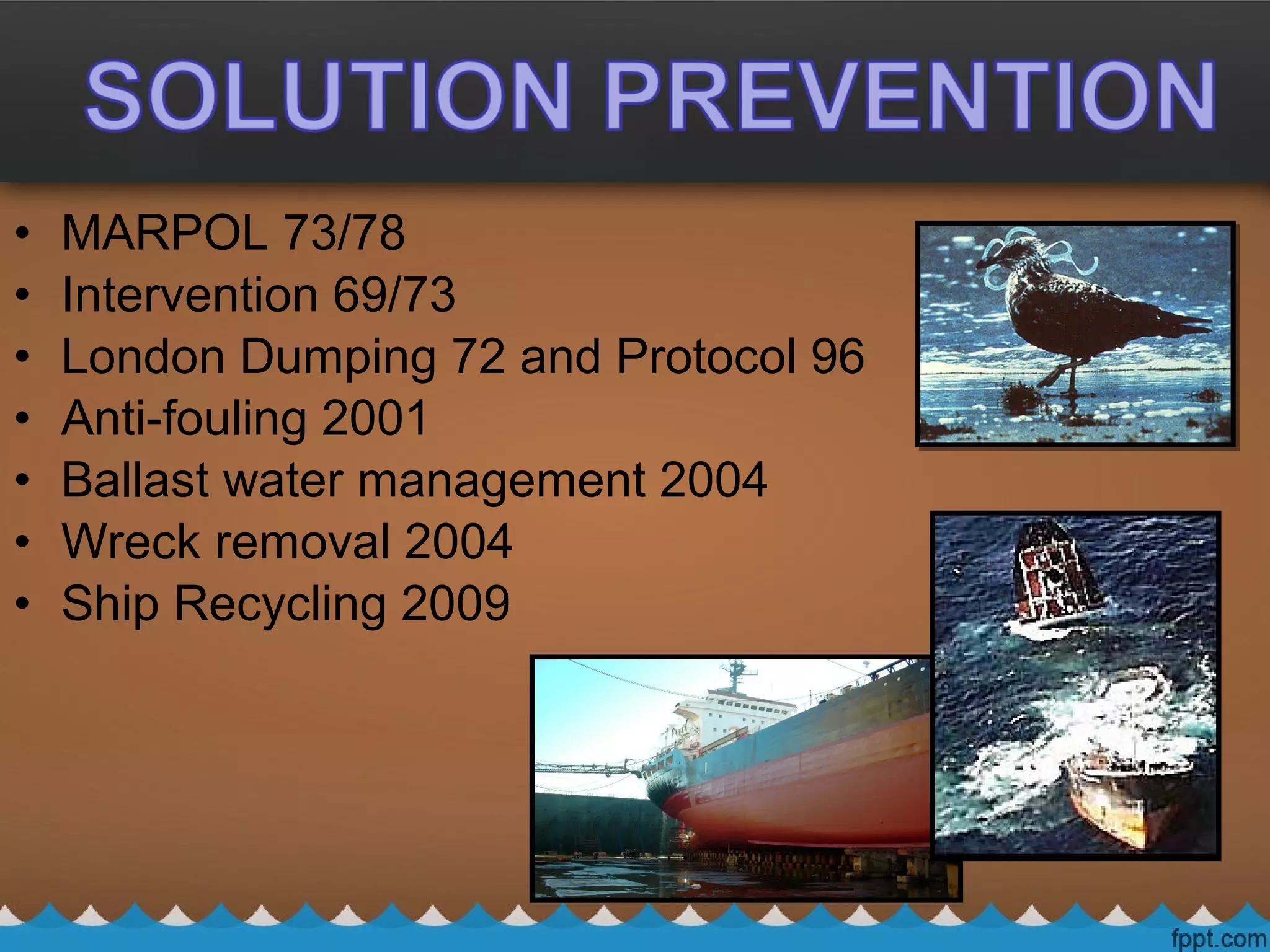 • MARPOL 73/78
• Intervention 69/73
• London Dumping 72 and Protocol 96
• Anti-fouling 2001
• Ballast water management 2004
• Wreck removal 2004
• Ship Recycling 2009
 