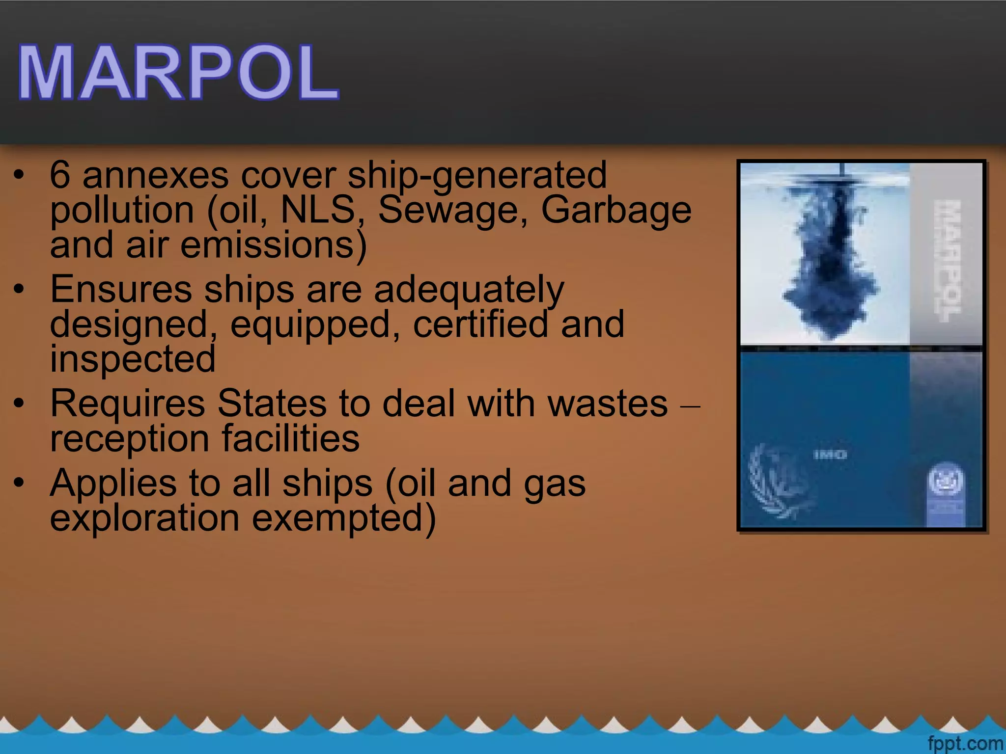 • 6 annexes cover ship-generated
pollution (oil, NLS, Sewage, Garbage
and air emissions)
• Ensures ships are adequately
designed, equipped, certified and
inspected
• Requires States to deal with wastes –
reception facilities
• Applies to all ships (oil and gas
exploration exempted)
 